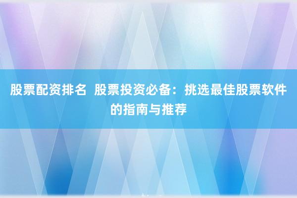 股票配资排名  股票投资必备：挑选最佳股票软件的指南与推荐