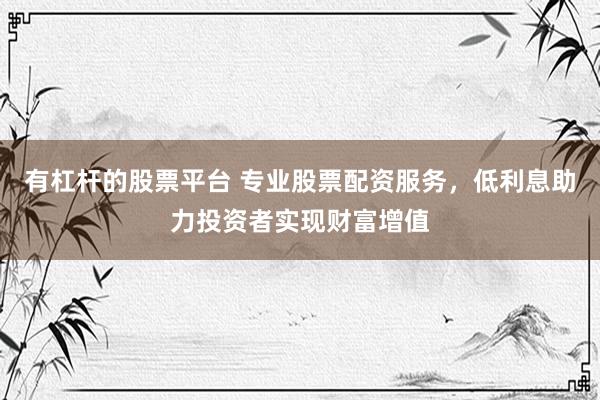 有杠杆的股票平台 专业股票配资服务，低利息助力投资者实现财富增值