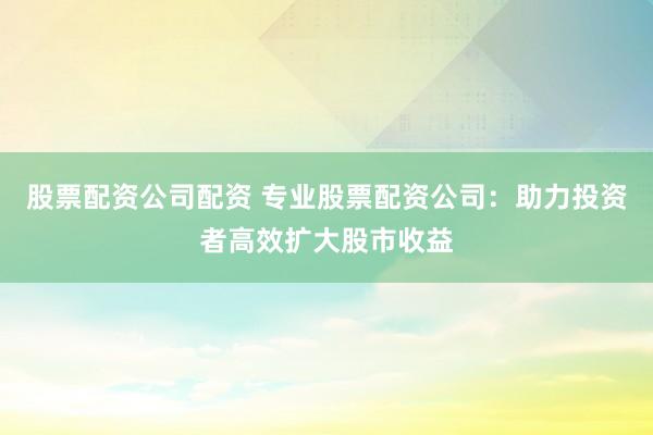 股票配资公司配资 专业股票配资公司：助力投资者高效扩大股市收益