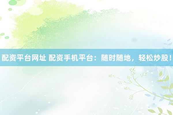 配资平台网址 配资手机平台：随时随地，轻松炒股！