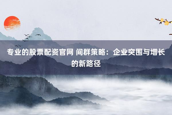 专业的股票配资官网 间群策略：企业突围与增长的新路径