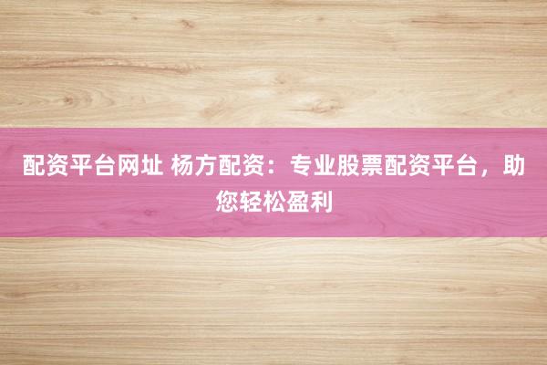 配资平台网址 杨方配资：专业股票配资平台，助您轻松盈利