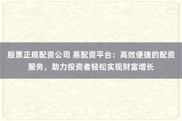 股票正规配资公司 易配资平台：高效便捷的配资服务，助力投资者轻松实现财富增长