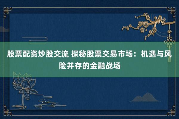 股票配资炒股交流 探秘股票交易市场：机遇与风险并存的金融战场