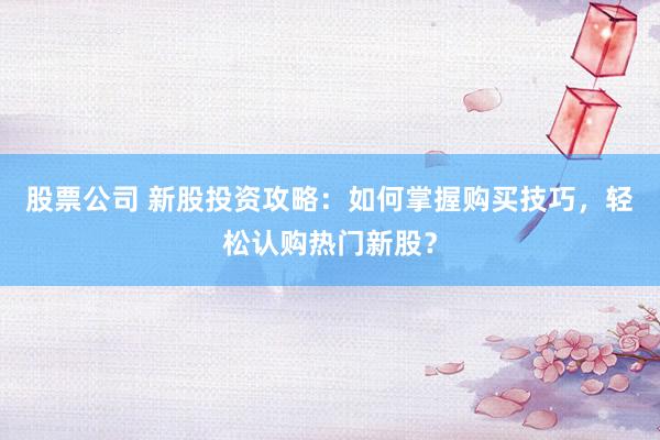 股票公司 新股投资攻略：如何掌握购买技巧，轻松认购热门新股？