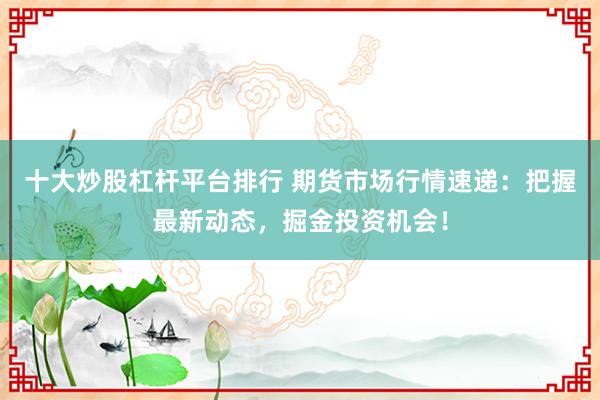 十大炒股杠杆平台排行 期货市场行情速递：把握最新动态，掘金投资机会！
