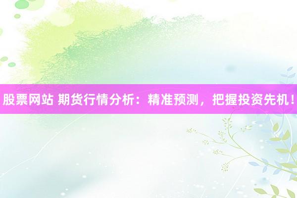 股票网站 期货行情分析：精准预测，把握投资先机！