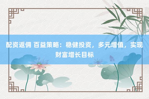 配资返佣 百益策略：稳健投资，多元增值，实现财富增长目标
