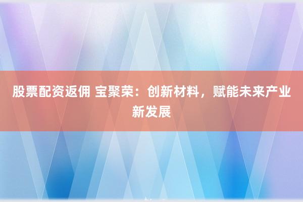 股票配资返佣 宝聚荣：创新材料，赋能未来产业新发展
