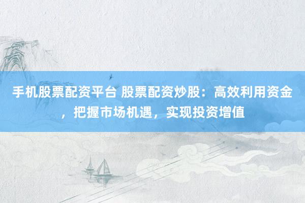 手机股票配资平台 股票配资炒股：高效利用资金，把握市场机遇，实现投资增值