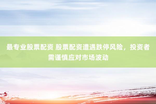 最专业股票配资 股票配资遭遇跌停风险，投资者需谨慎应对市场波动