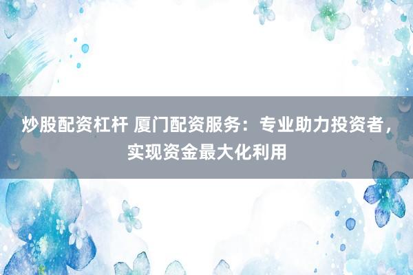 炒股配资杠杆 厦门配资服务：专业助力投资者，实现资金最大化利用