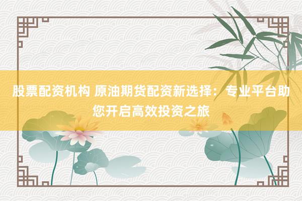 股票配资机构 原油期货配资新选择：专业平台助您开启高效投资之旅