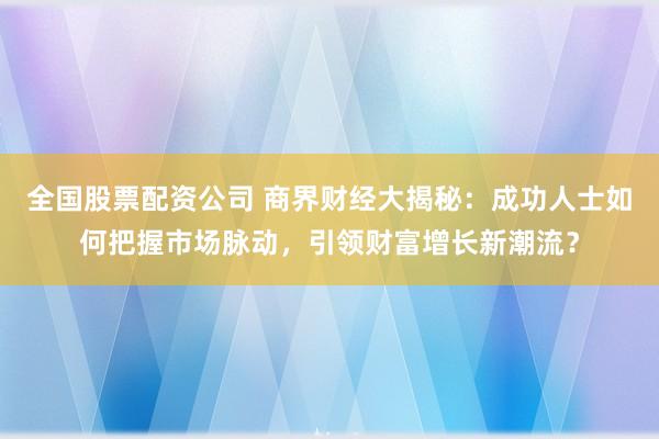 全国股票配资公司 商界财经大揭秘：成功人士如何把握市场脉动，引领财富增长新潮流？