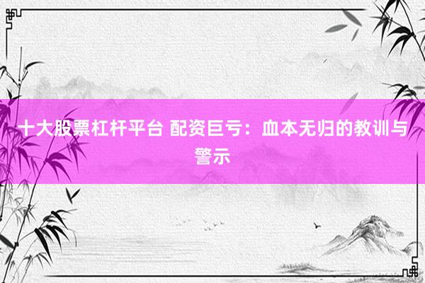 十大股票杠杆平台 配资巨亏：血本无归的教训与警示