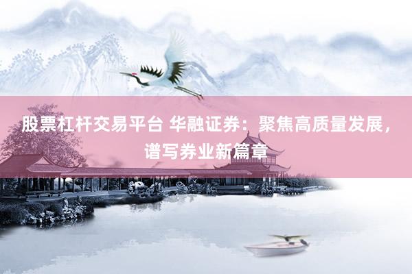 股票杠杆交易平台 华融证券：聚焦高质量发展，谱写券业新篇章