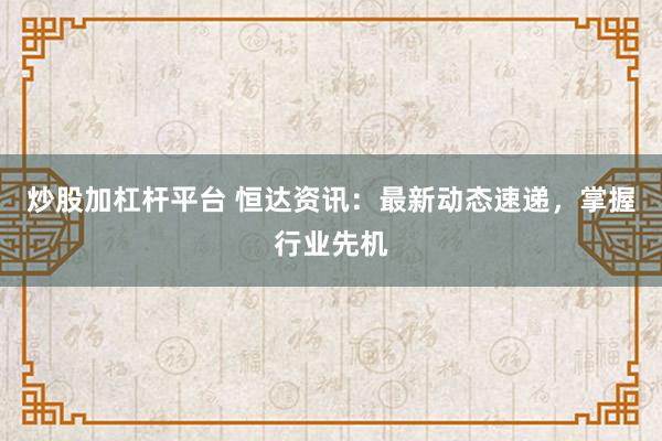 炒股加杠杆平台 恒达资讯：最新动态速递，掌握行业先机