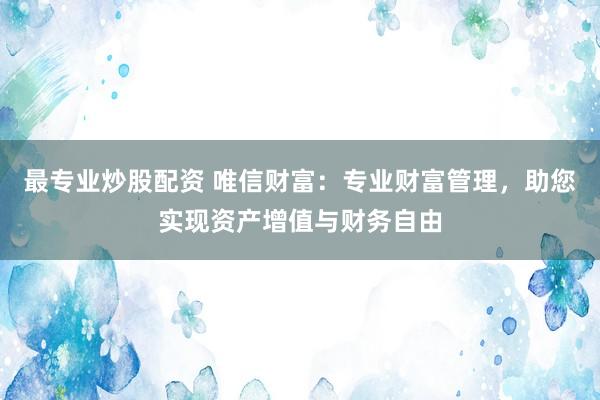 最专业炒股配资 唯信财富：专业财富管理，助您实现资产增值与财务自由