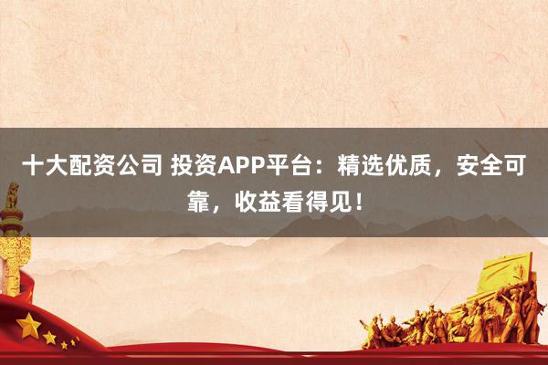 十大配资公司 投资APP平台：精选优质，安全可靠，收益看得见！