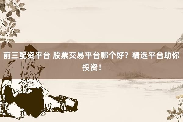前三配资平台 股票交易平台哪个好？精选平台助你投资！