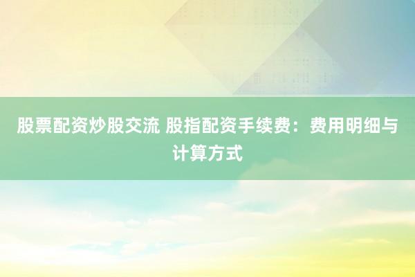 股票配资炒股交流 股指配资手续费：费用明细与计算方式