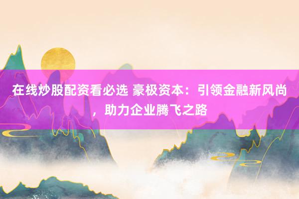 在线炒股配资看必选 豪极资本：引领金融新风尚，助力企业腾飞之路