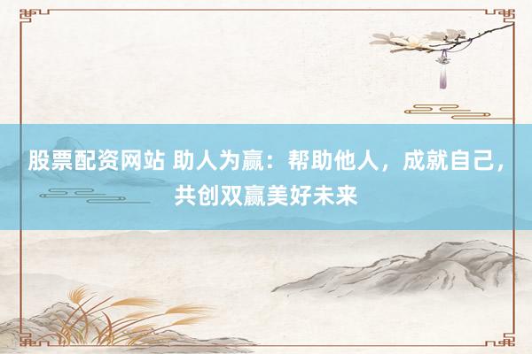 股票配资网站 助人为赢：帮助他人，成就自己，共创双赢美好未来