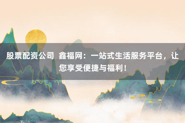 股票配资公司  鑫福网：一站式生活服务平台，让您享受便捷与福利！