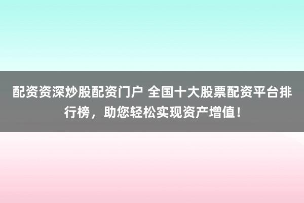 配资资深炒股配资门户 全国十大股票配资平台排行榜，助您轻松实现资产增值！