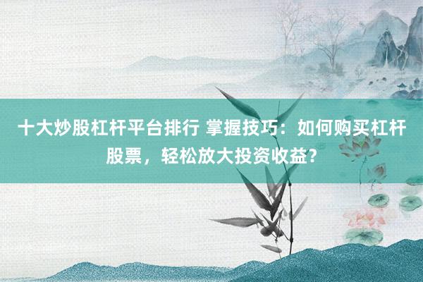 十大炒股杠杆平台排行 掌握技巧：如何购买杠杆股票，轻松放大投资收益？