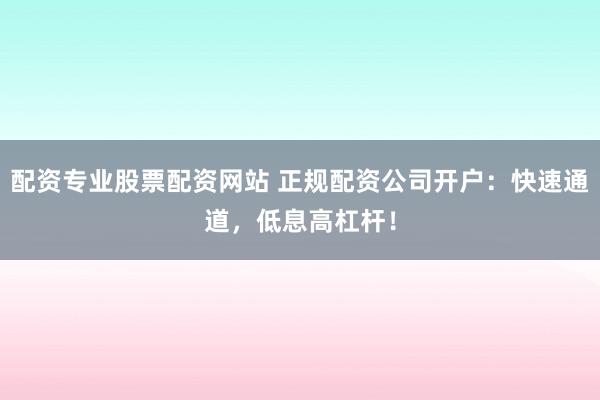 配资专业股票配资网站 正规配资公司开户：快速通道，低息高杠杆！