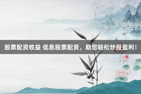 股票配资收益 低息股票配资，助您轻松炒股盈利！