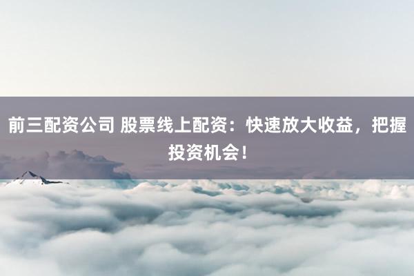 前三配资公司 股票线上配资：快速放大收益，把握投资机会！
