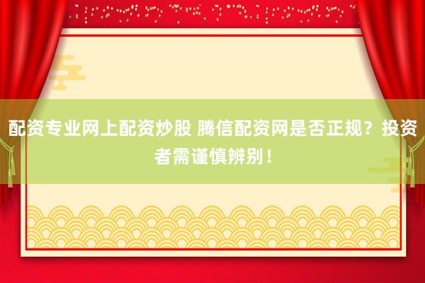 配资专业网上配资炒股 腾信配资网是否正规？投资者需谨慎辨别！