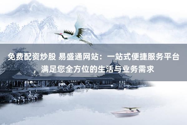 免费配资炒股 易盛通网站：一站式便捷服务平台，满足您全方位的生活与业务需求