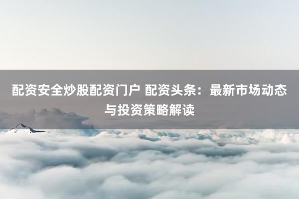 配资安全炒股配资门户 配资头条：最新市场动态与投资策略解读