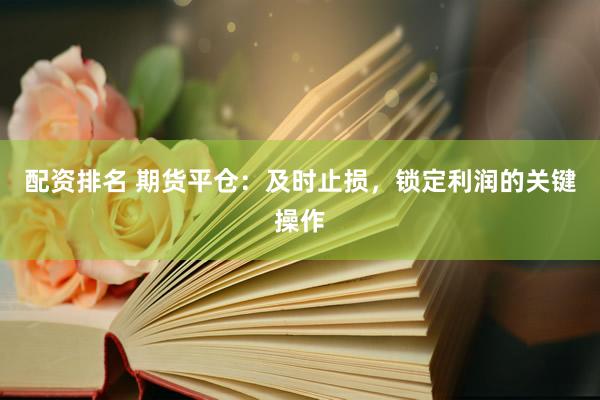 配资排名 期货平仓：及时止损，锁定利润的关键操作