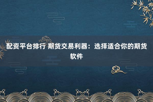 配资平台排行 期货交易利器：选择适合你的期货软件