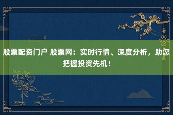 股票配资门户 股票网：实时行情、深度分析，助您把握投资先机！