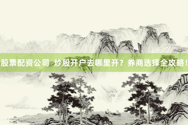 股票配资公司  炒股开户去哪里开？券商选择全攻略！