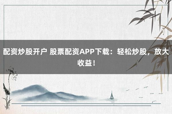 配资炒股开户 股票配资APP下载：轻松炒股，放大收益！