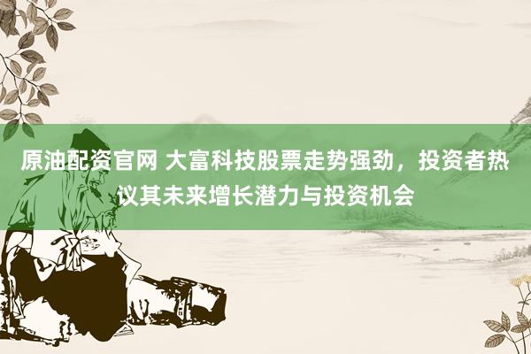 原油配资官网 大富科技股票走势强劲，投资者热议其未来增长潜力与投资机会