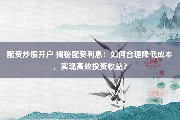 配资炒股开户 揭秘配资利息：如何合理降低成本，实现高效投资收益？