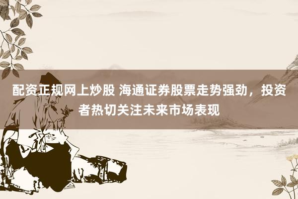 配资正规网上炒股 海通证券股票走势强劲，投资者热切关注未来市场表现