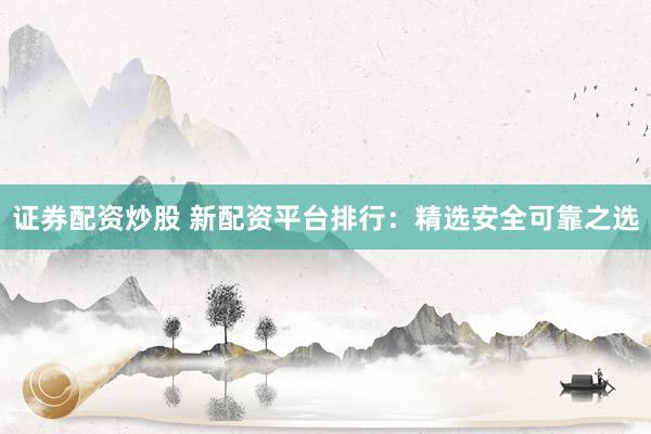 证券配资炒股 新配资平台排行：精选安全可靠之选