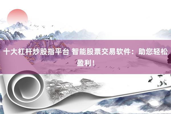 十大杠杆炒股指平台 智能股票交易软件：助您轻松盈利！