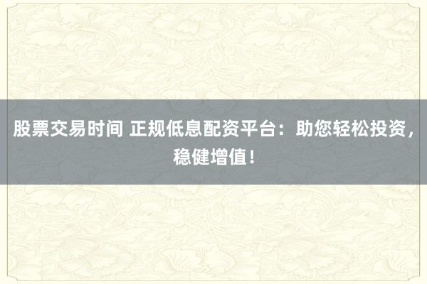 股票交易时间 正规低息配资平台：助您轻松投资，稳健增值！