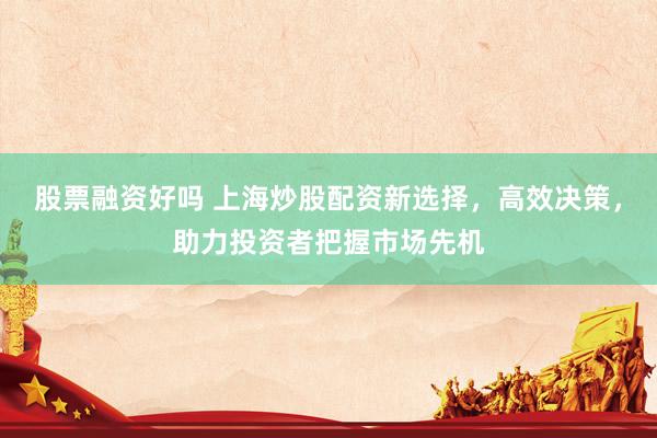 股票融资好吗 上海炒股配资新选择，高效决策，助力投资者把握市场先机