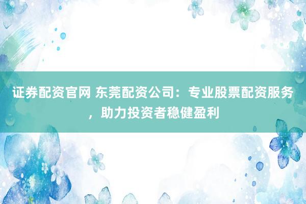 证券配资官网 东莞配资公司：专业股票配资服务，助力投资者稳健盈利