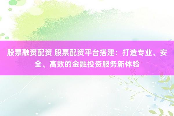 股票融资配资 股票配资平台搭建：打造专业、安全、高效的金融投资服务新体验
